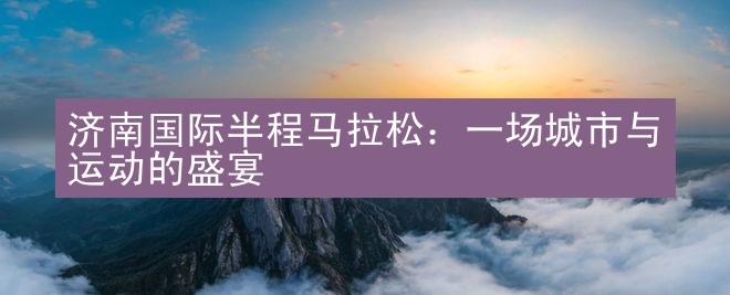 济南国际半程马拉松：一场城市与运动的盛宴