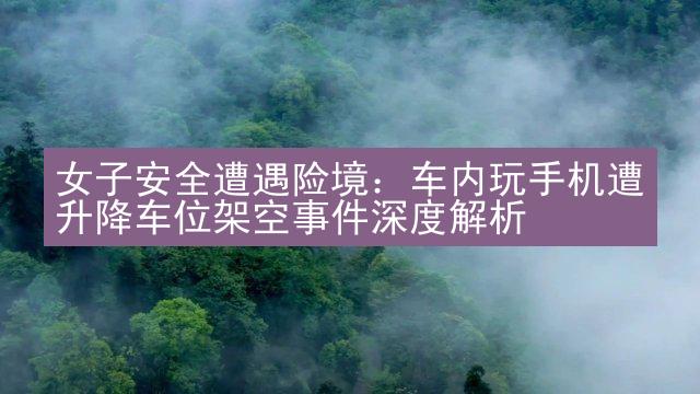 女子安全遭遇险境：车内玩手机遭升降车位架空事件深度解析