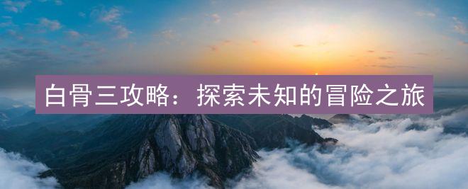 白骨三攻略：探索未知的冒险之旅