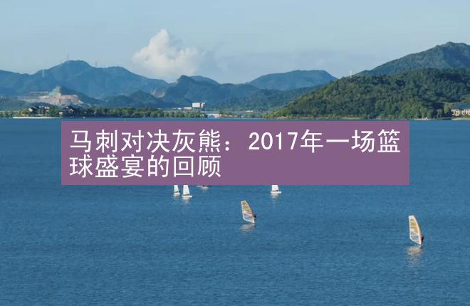 马刺对决灰熊：2017年一场篮球盛宴的回顾