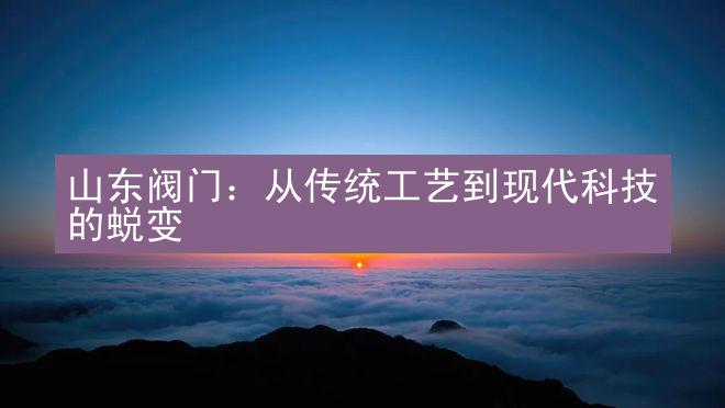 山东阀门：从传统工艺到现代科技的蜕变