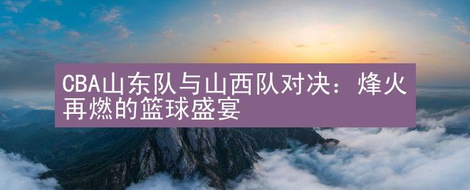 CBA山东队与山西队对决：烽火再燃的篮球盛宴