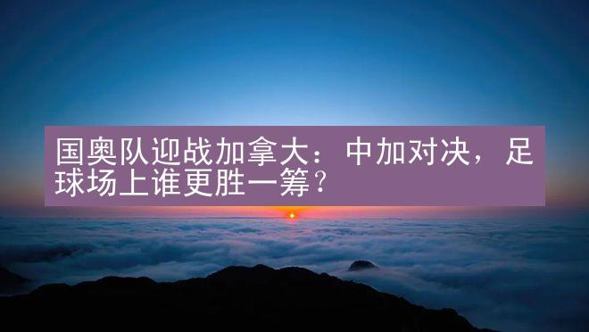 国奥队迎战加拿大：中加对决，足球场上谁更胜一筹？