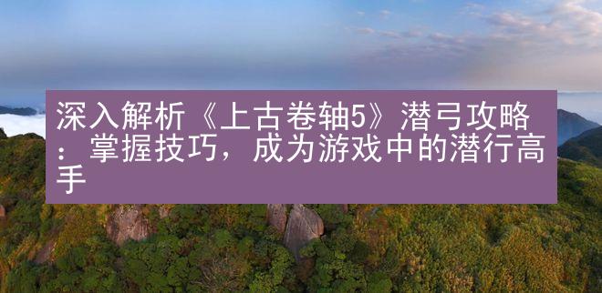 深入解析《上古卷轴5》潜弓攻略：掌握技巧，成为游戏中的潜行高手