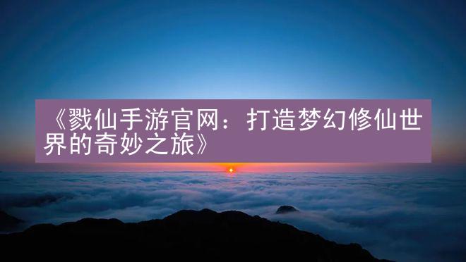 《戮仙手游官网：打造梦幻修仙世界的奇妙之旅》