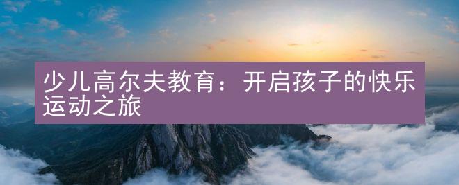 少儿高尔夫教育：开启孩子的快乐运动之旅