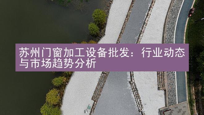 苏州门窗加工设备批发：行业动态与市场趋势分析