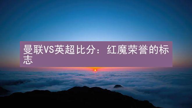 曼联VS英超比分：红魔荣誉的标志