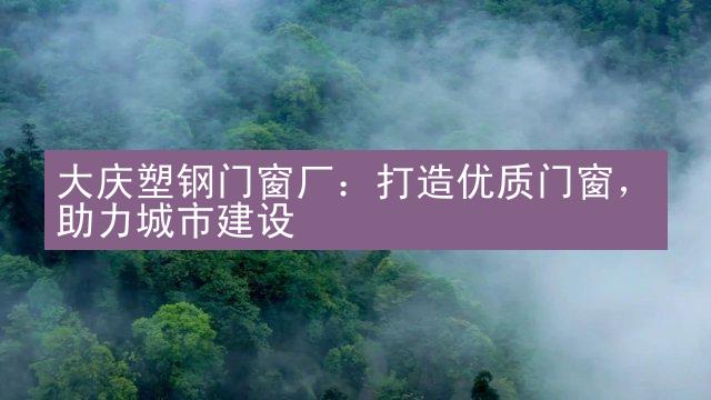 大庆塑钢门窗厂：打造优质门窗，助力城市建设