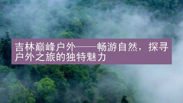 吉林巅峰户外——畅游自然，探寻户外之旅的独特魅力