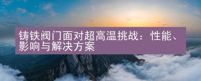 铸铁阀门面对超高温挑战：性能、影响与解决方案