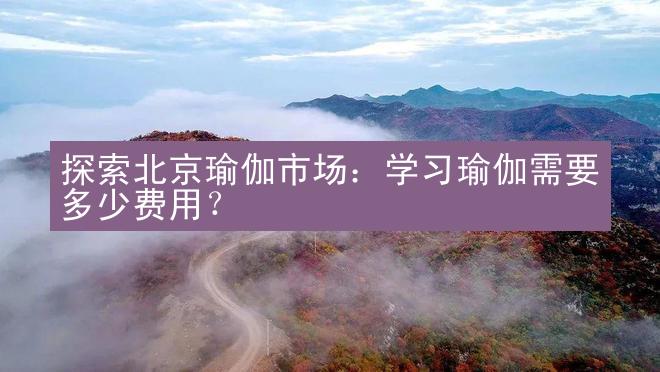 探索北京瑜伽市场：学习瑜伽需要多少费用？