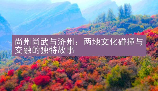 尚州尚武与济州：两地文化碰撞与交融的独特故事